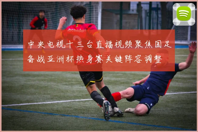 中央电视十三台直播视频聚焦国足备战亚洲杯热身赛关键阵容调整