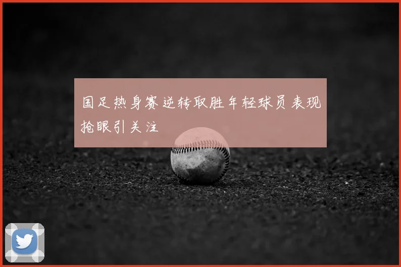 国足热身赛逆转取胜年轻球员表现抢眼引关注