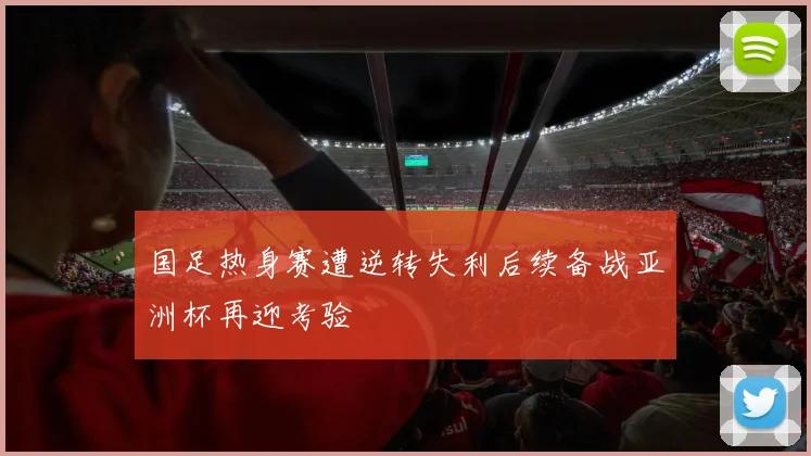 国足热身赛遭逆转失利后续备战亚洲杯再迎考验