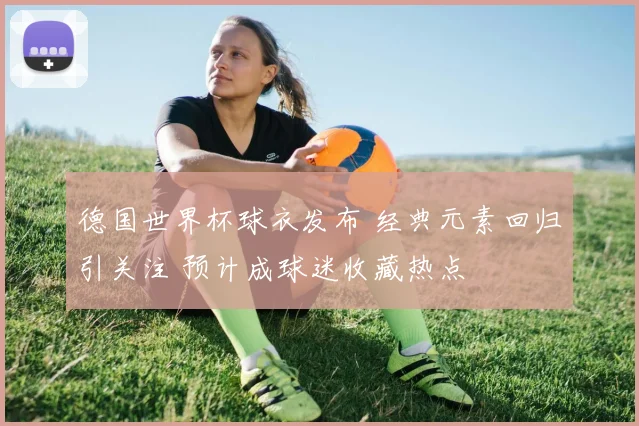 德国世界杯球衣发布 经典元素回归引关注 预计成球迷收藏热点