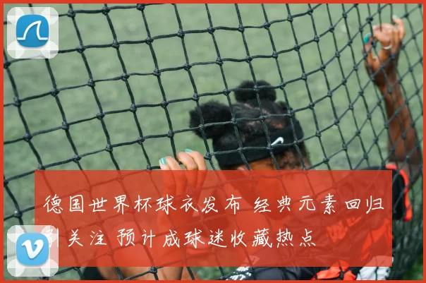 德国世界杯球衣发布 经典元素回归引关注 预计成球迷收藏热点