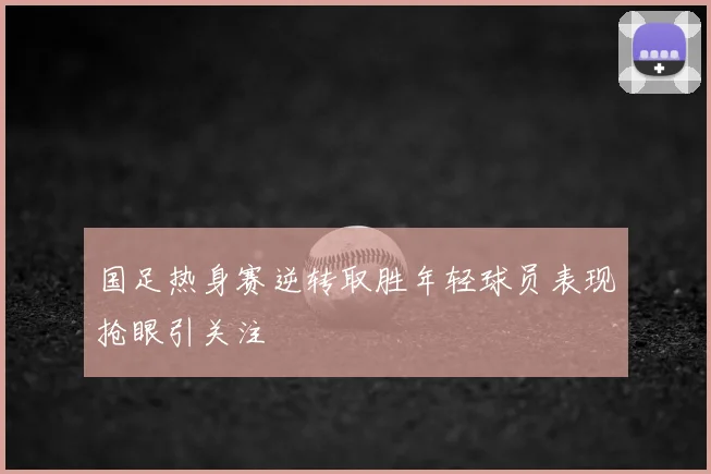 国足热身赛逆转取胜年轻球员表现抢眼引关注