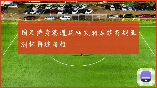 国足热身赛遭逆转失利后续备战亚洲杯再迎考验