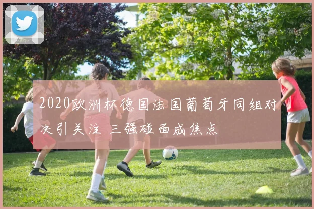 2020欧洲杯德国法国葡萄牙同组对决引关注 三强碰面成焦点