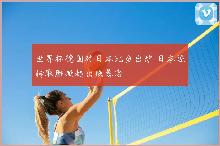 世界杯德国对日本比分出炉 日本逆转取胜掀起出线悬念