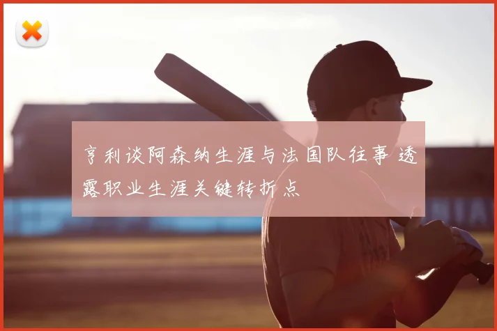 亨利谈阿森纳生涯与法国队往事 透露职业生涯关键转折点
